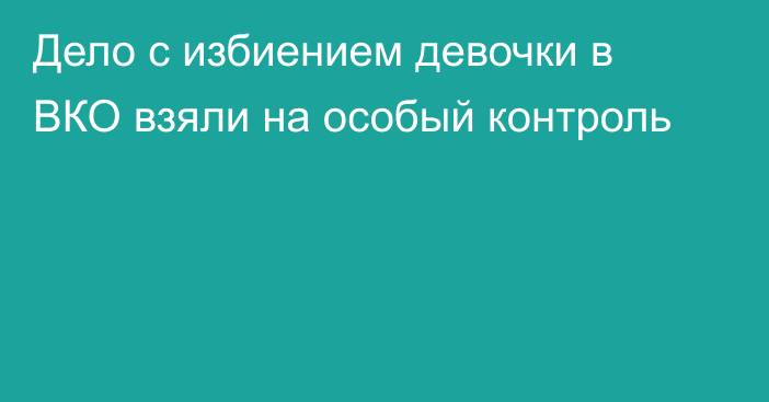 Дело с избиением девочки в ВКО взяли на особый контроль