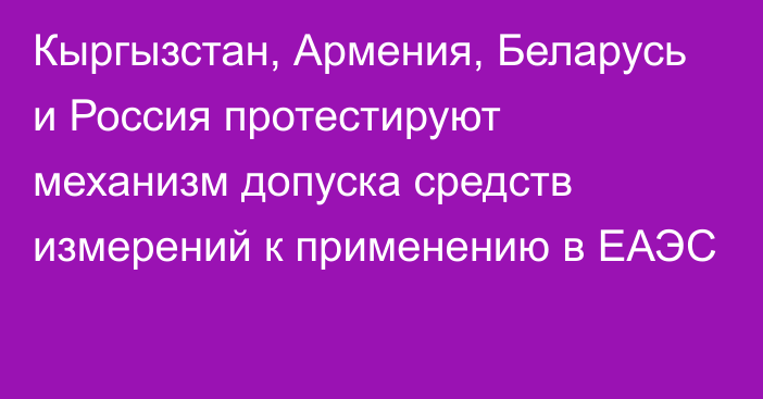 Кыргызстан, Армения, Беларусь и Россия протестируют механизм допуска средств измерений к применению в ЕАЭС