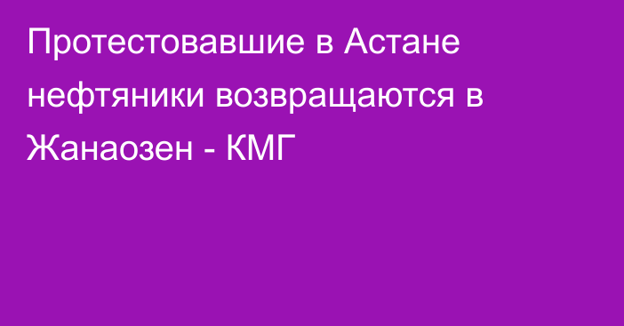 Протестовавшие в Астане нефтяники возвращаются в Жанаозен - КМГ