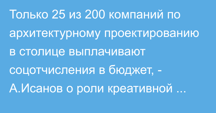 Только 25 из 200 компаний по архитектурному проектированию в столице выплачивают соцотчисления в бюджет, - А.Исанов о роли креативной экономики