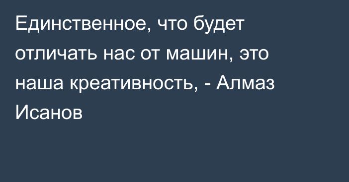 Единственное, что будет отличать нас от машин, это наша креативность, - Алмаз Исанов