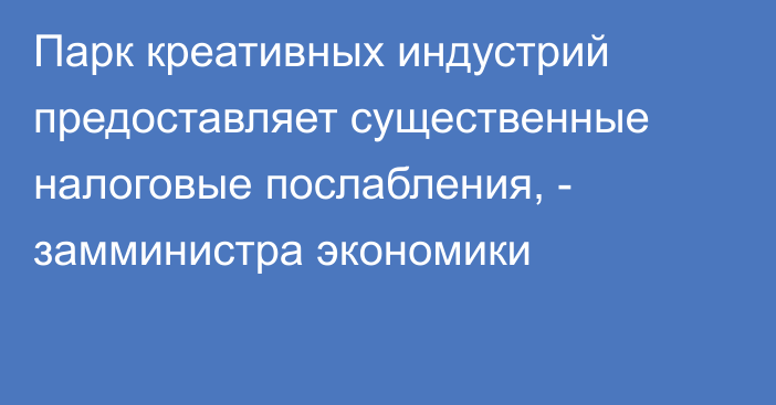 Парк креативных индустрий предоставляет существенные налоговые послабления,  - замминистра экономики