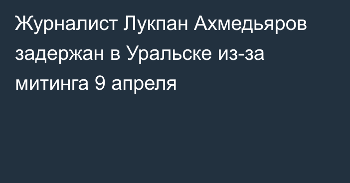 Журналист Лукпан Ахмедьяров задержан в Уральске из-за митинга 9 апреля