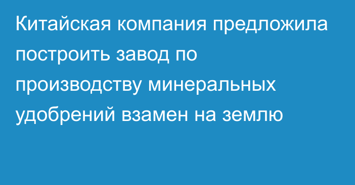 Китайская компания предложила построить завод по производству минеральных удобрений взамен на землю