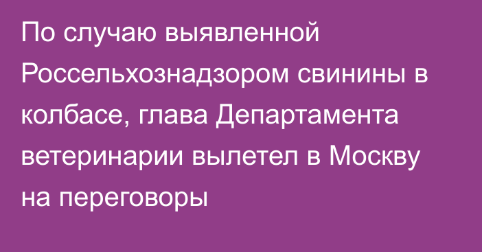 По случаю выявленной Россельхознадзором свинины в колбасе, глава Департамента ветеринарии вылетел в Москву на переговоры