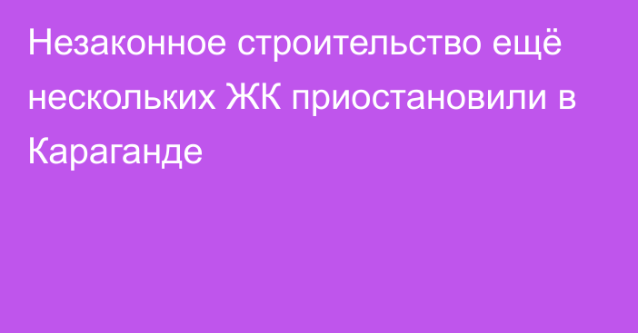 Незаконное строительство  ещё нескольких ЖК приостановили в Караганде