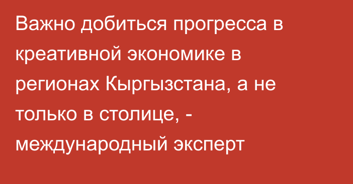 Важно добиться прогресса в креативной экономике в регионах Кыргызстана, а не только в столице, - международный эксперт