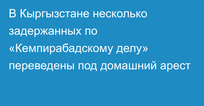 В Кыргызстане несколько задержанных по «Кемпирабадскому делу» переведены под домашний арест