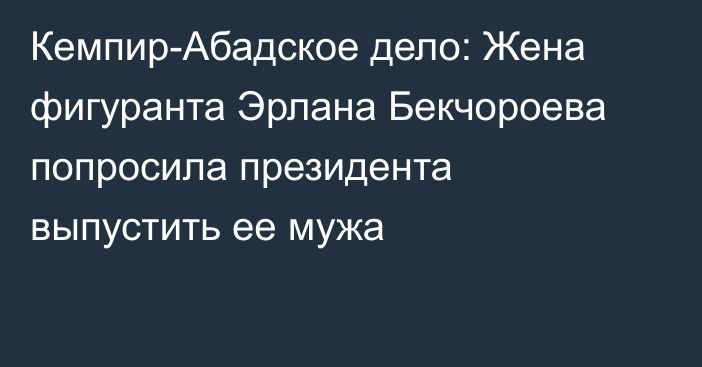 Кемпир-Абадское дело: Жена фигуранта Эрлана Бекчороева попросила президента выпустить ее мужа