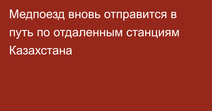 Медпоезд вновь отправится в путь по отдаленным станциям Казахстана