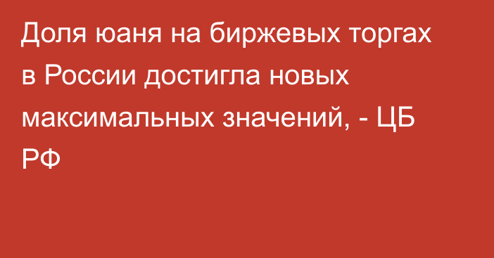 Доля юаня на биржевых торгах в России достигла новых максимальных значений, - ЦБ РФ