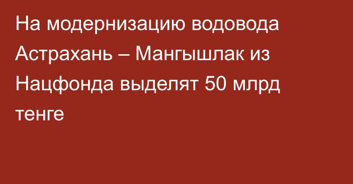 На модернизацию водовода Астрахань – Мангышлак из Нацфонда выделят 50 млрд тенге