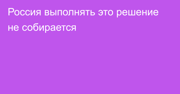 Россия выполнять это решение не собирается