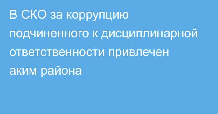 В СКО за коррупцию подчиненного к дисциплинарной ответственности привлечен аким района