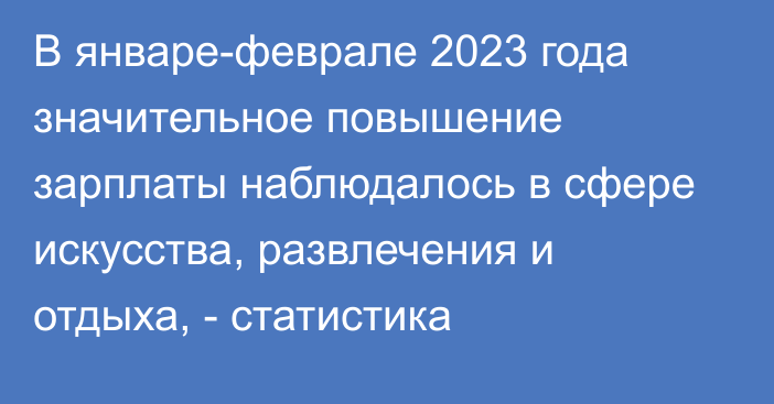 В январе-феврале 2023 года значительное повышение зарплаты наблюдалось в сфере искусства, развлечения и отдыха, - статистика