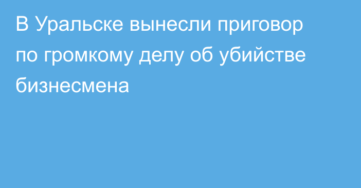 В Уральске вынесли приговор по громкому делу об убийстве бизнесмена