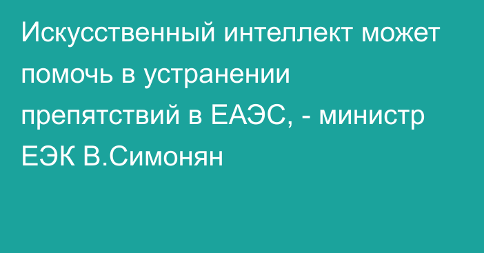 Искусственный интеллект может помочь в устранении препятствий в ЕАЭС, - министр ЕЭК В.Симонян