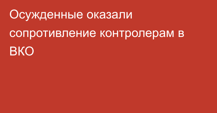 Осужденные оказали сопротивление контролерам в ВКО