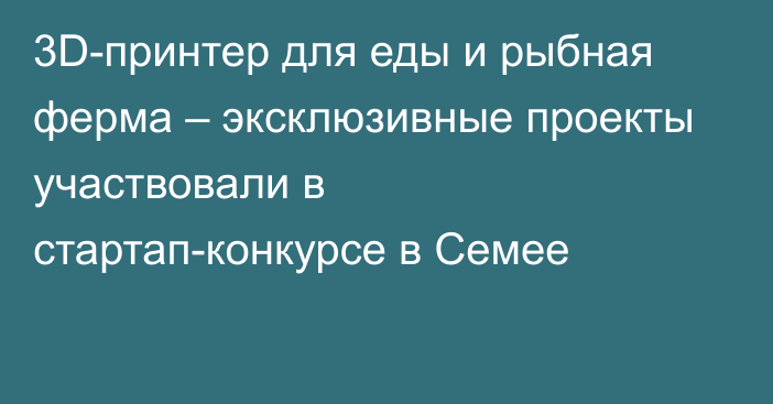 3D-принтер для еды и рыбная ферма – эксклюзивные проекты участвовали в стартап-конкурсе в Семее