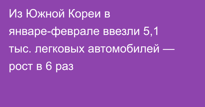 Из Южной Кореи в январе-феврале ввезли 5,1 тыс. легковых автомобилей — рост в 6 раз