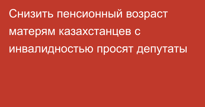 Снизить пенсионный возраст матерям казахстанцев с инвалидностью просят депутаты