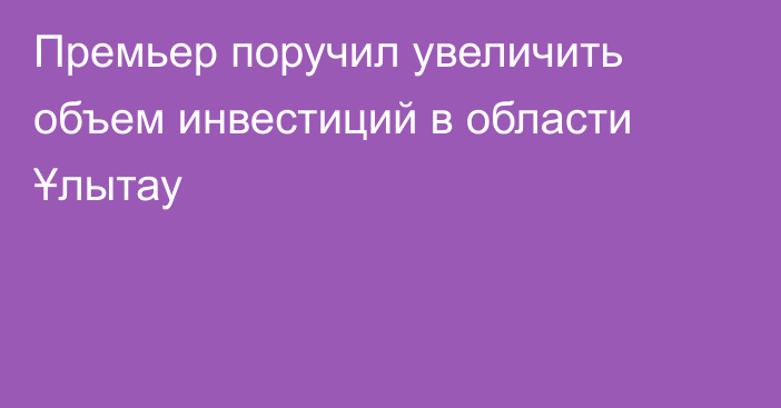 Премьер поручил увеличить объем инвестиций в области Ұлытау