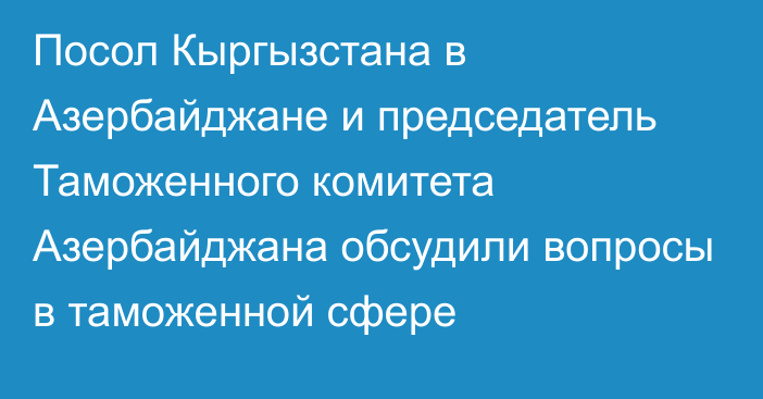 Посол Кыргызстана в Азербайджане и председатель Таможенного комитета Азербайджана обсудили вопросы в таможенной сфере