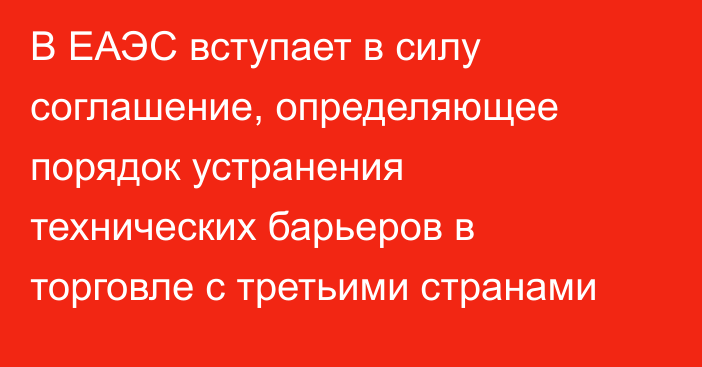 В ЕАЭС вступает в силу соглашение, определяющее порядок устранения технических барьеров в торговле с третьими странами