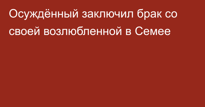 Осуждённый заключил брак со своей возлюбленной в Семее