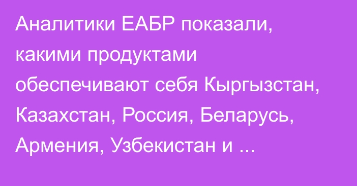 Аналитики ЕАБР показали, какими продуктами обеспечивают себя Кыргызстан, Казахстан, Россия, Беларусь, Армения, Узбекистан и Таджикистан