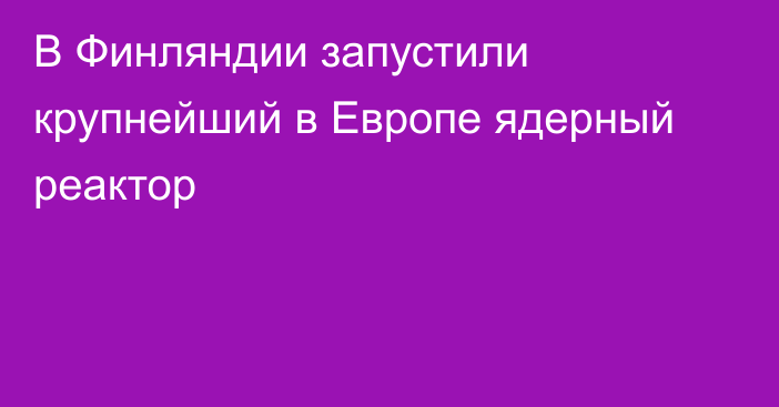 В Финляндии запустили крупнейший в Европе ядерный реактор