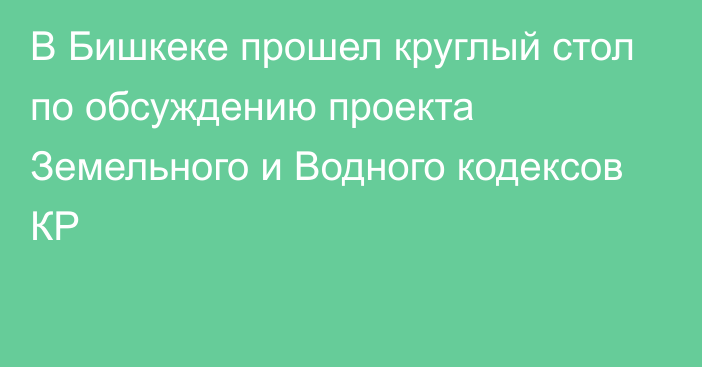 В Бишкеке прошел круглый стол по обсуждению проекта Земельного и Водного кодексов КР