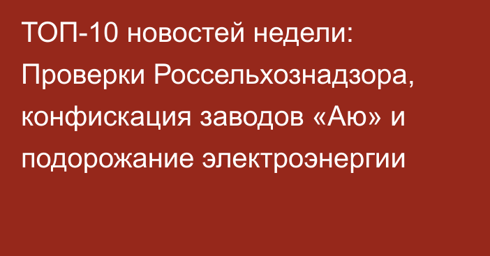 ТОП-10 новостей недели: Проверки Россельхознадзора, конфискация заводов «Аю» и подорожание электроэнергии