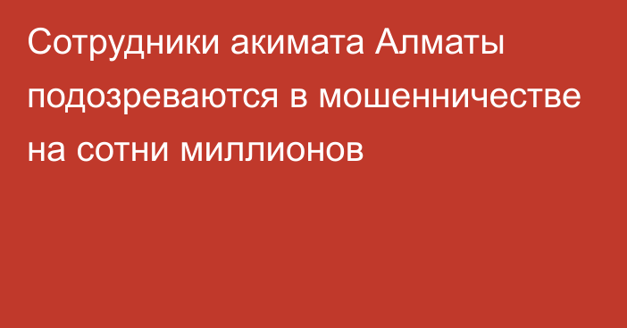 Сотрудники акимата Алматы подозреваются в мошенничестве на сотни миллионов