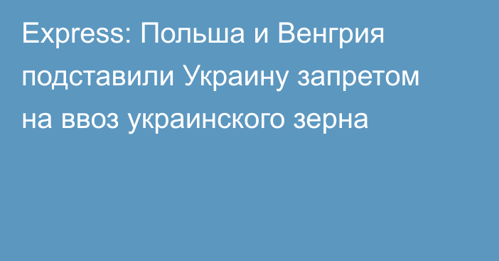 Express: Польша и Венгрия подставили Украину запретом на ввоз украинского зерна