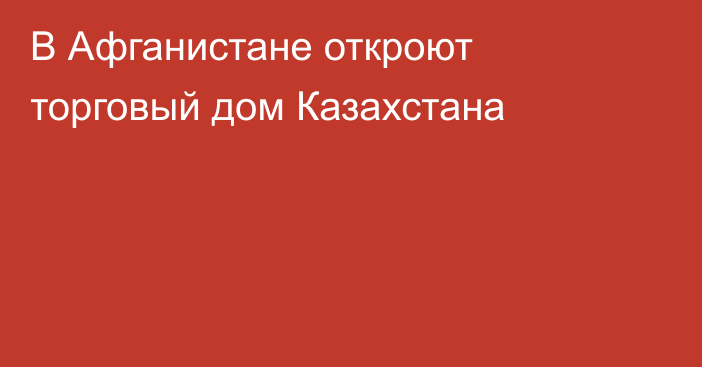 В Афганистане откроют торговый дом Казахстана