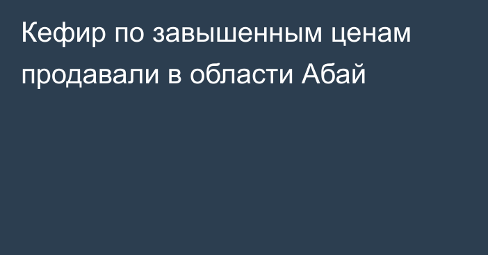 Кефир по завышенным ценам продавали в области Абай