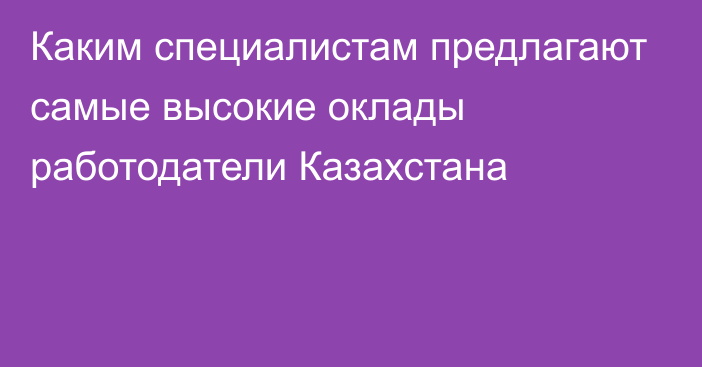 Каким специалистам  предлагают самые высокие оклады работодатели Казахстана