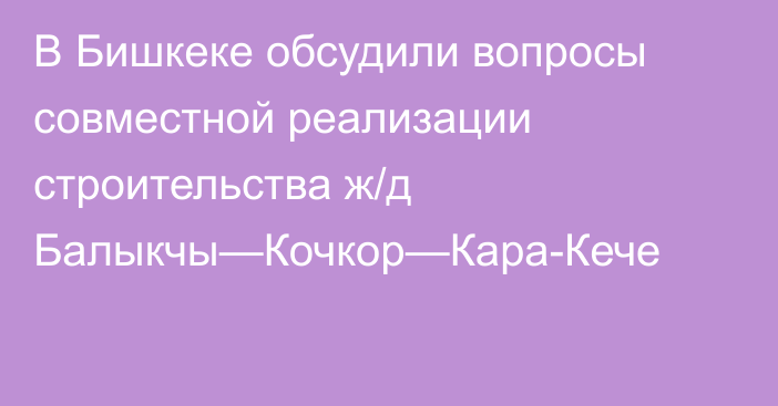 В Бишкеке обсудили вопросы совместной реализации строительства ж/д Балыкчы—Кочкор—Кара-Кече