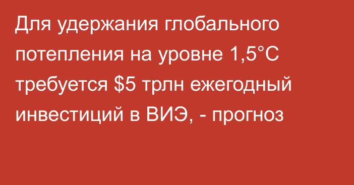 Для удержания глобального потепления на уровне 1,5°C требуется $5 трлн ежегодный инвестиций в ВИЭ, - прогноз