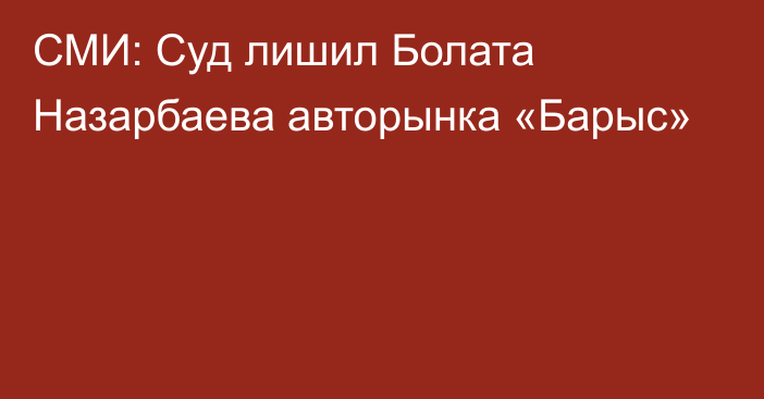 СМИ: Суд лишил Болата Назарбаева  авторынка «Барыс»