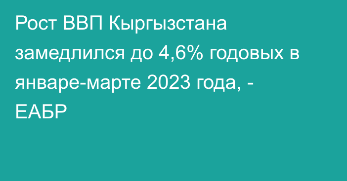 Рост ВВП Кыргызстана замедлился до 4,6% годовых в январе-марте 2023 года, - ЕАБР