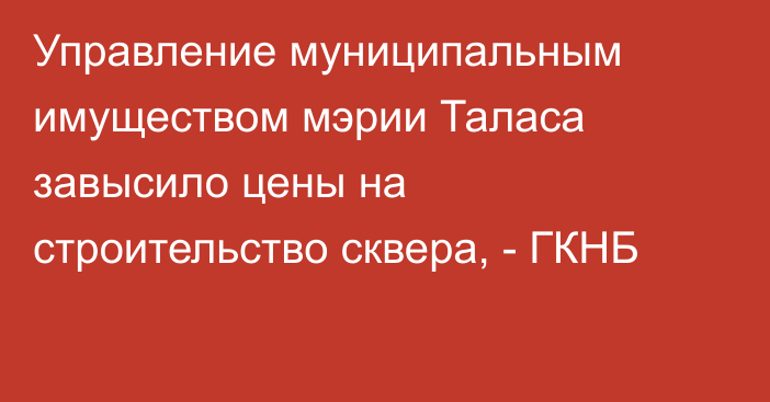 Управление муниципальным имуществом мэрии Таласа завысило цены на строительство сквера, - ГКНБ