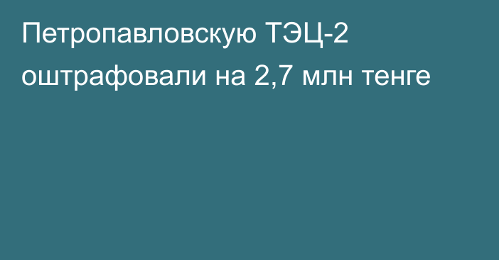 Петропавловскую ТЭЦ-2 оштрафовали на 2,7 млн тенге