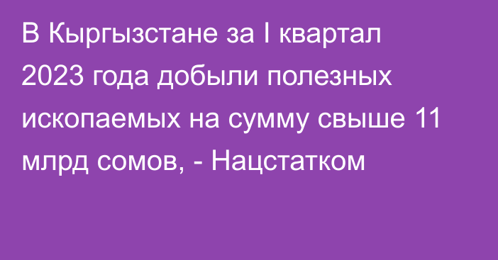 В Кыргызстане за I квартал 2023 года добыли полезных ископаемых на сумму свыше 11 млрд сомов, - Нацстатком