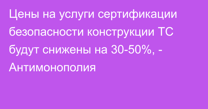 Цены на услуги сертификации безопасности конструкции ТС будут снижены на 30-50%, - Антимонополия