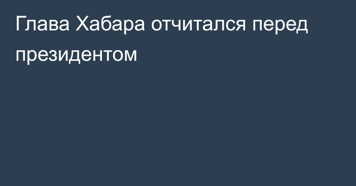 Глава Хабара отчитался перед президентом