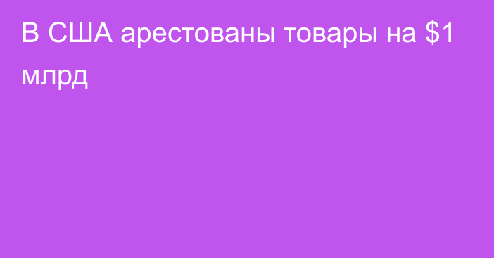 В США арестованы товары на $1 млрд