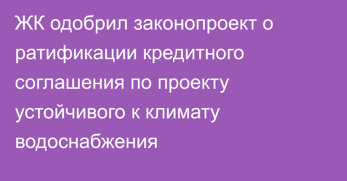 ЖК одобрил законопроект о ратификации кредитного соглашения по проекту устойчивого к климату водоснабжения