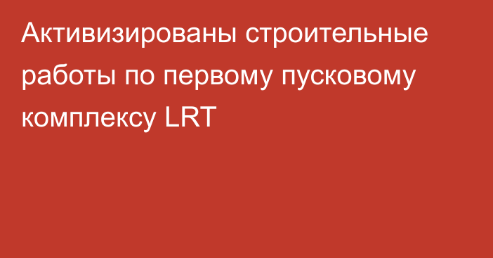 Активизированы строительные работы по первому пусковому комплексу LRT